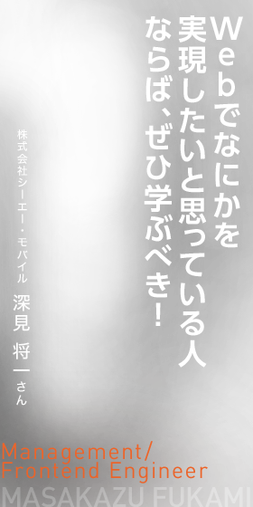 Webでなにかを実現したいと思っている人ならば、ぜひ学ぶべき！　Management/Frontend Engineer　株式会社シーエー・モバイル 深見 将一さん