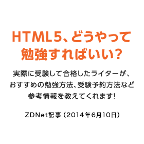 HTML5、どうやって勉強すればいい？　実際に受験して合格したライターが、おすすめの勉強方法、受験予約方法など参考情報を教えてくれます！　ZDNet記事（2014年6月10日）