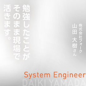 勉強したことがそのまま現場で活きます。　System Engineer　株式会社フォーク　山田 大樹さん